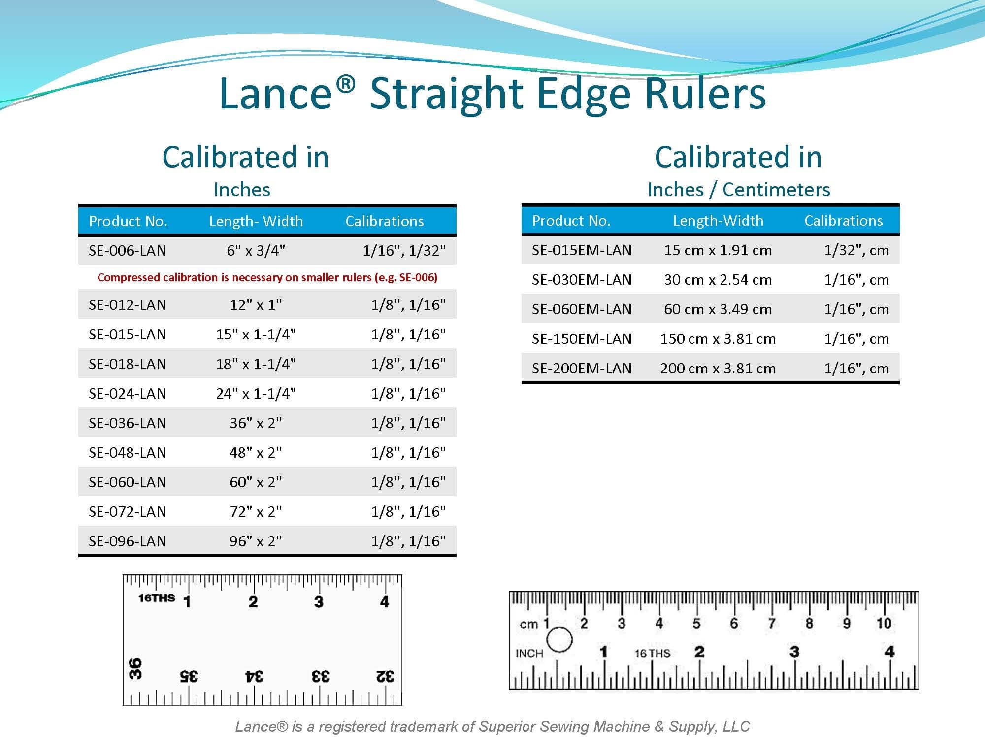 LANCE STRAIGHT EDGE RULES
SE-006-LAN - 6" X 3/4"
SE-012-LAN - 12" X 1"
SE-015-LAN - 15" X 1-1/4"
SE-018-LAN - 18" X 1-1/4"
SE-024-LAN - 24" X 1-1/4"
 