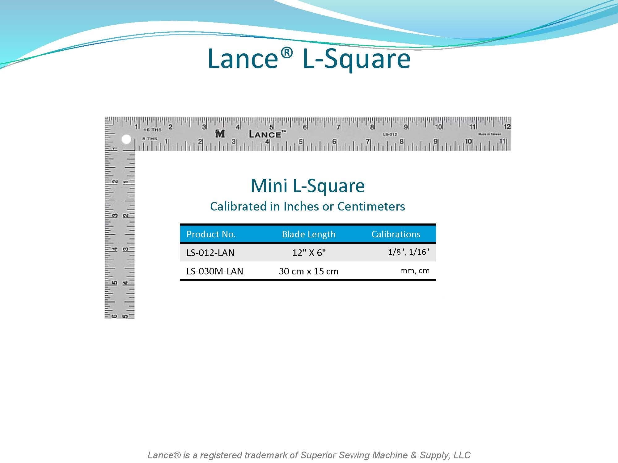 LANCE L-SQUARE

MINI L-SQUARE
CALIBRATED in INCHES or METRIC
LS-012-LAN - 12" X 6"
LS-030M-LAN - 30cm X 15cm